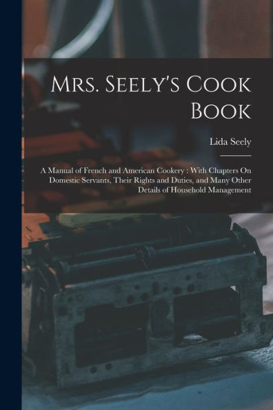 Mrs. Seely'S Cook Book: A Manual Of French And American Cookery: With Chapters On Domestic Servants, Their Rights And Duties, And Many Other Details Of Household Management