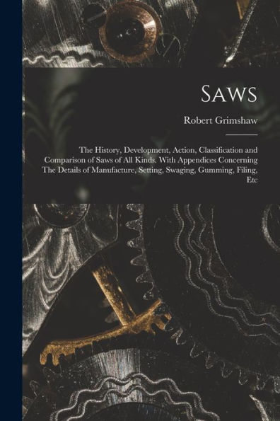 Saws: The History, Development, Action, Classification And Comparison Of Saws Of All Kinds. With Appendices Concerning The Details Of Manufacture, Setting, Swaging, Gumming, Filing, Etc