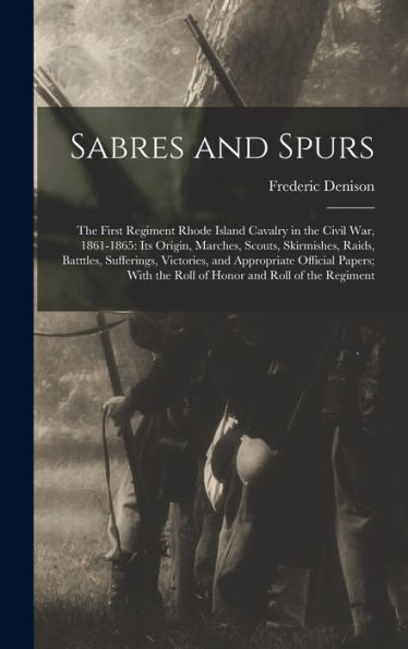 Sabres And Spurs: The First Regiment Rhode Island Cavalry In The Civil War, 1861-1865: Its Origin, Marches, Scouts, Skirmishes, Raids, Batttles, ... The Roll Of Honor And Roll Of The Regiment