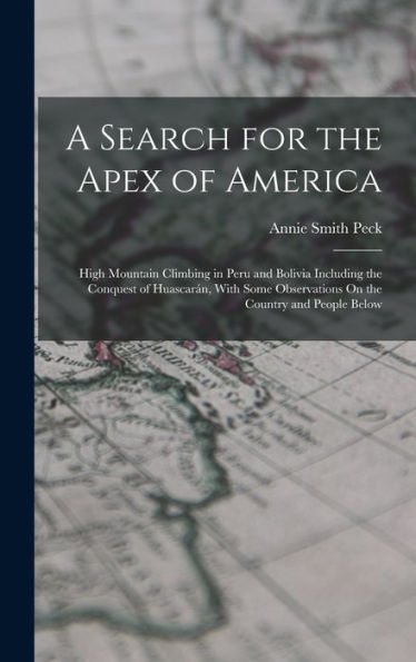 A Search For The Apex Of America: High Mountain Climbing In Peru And Bolivia Including The Conquest Of Huascarán, With Some Observations On The Country And People Below
