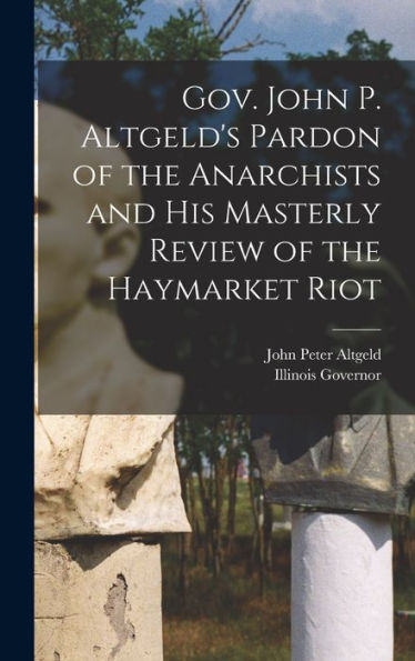 Gov. John P. Altgeld'S Pardon Of The Anarchists And His Masterly Review Of The Haymarket Riot