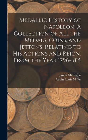 Medallic History Of Napoleon. A Collection Of All The Medals, Coins, And Jettons, Relating To His Actions And Reign. From The Year 1796-1815
