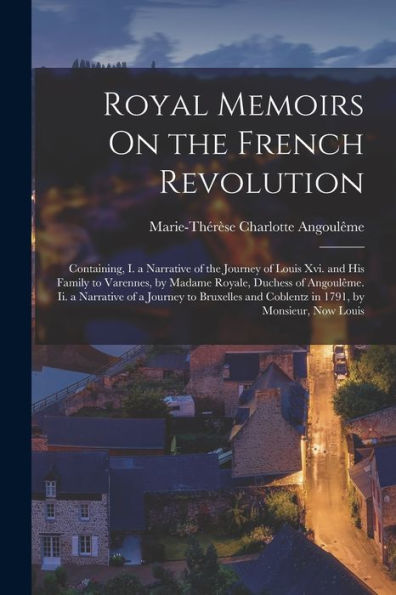 Royal Memoirs On The French Revolution: Containing, I. A Narrative Of The Journey Of Louis Xvi. And His Family To Varennes, By Madame Royale, Duchess ... And Coblentz In 1791, By Monsieur, Now Louis