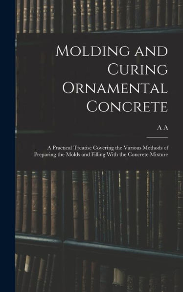 Molding And Curing Ornamental Concrete; A Practical Treatise Covering The Various Methods Of Preparing The Molds And Filling With The Concrete Mixture