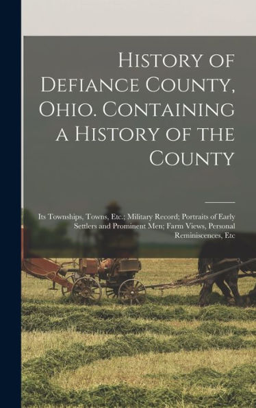 History Of Defiance County, Ohio. Containing A History Of The County; Its Townships, Towns, Etc.; Military Record; Portraits Of Early Settlers And ... Men; Farm Views, Personal Reminiscences, Etc