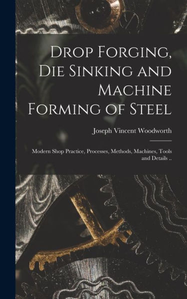 Drop Forging, Die Sinking And Machine Forming Of Steel; Modern Shop Practice, Processes, Methods, Machines, Tools And Details ..