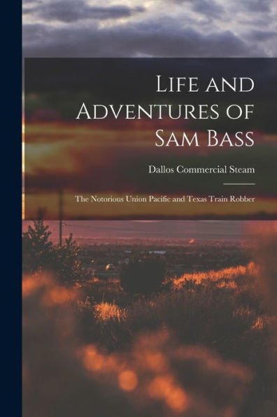 Life And Adventures Of Sam Bass: The Notorious Union Pacific And Texas Train Robber