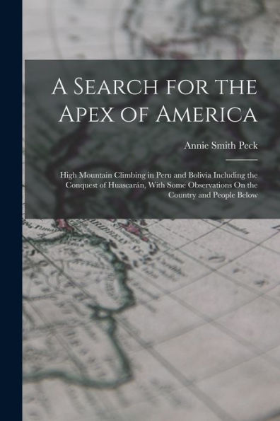 A Search For The Apex Of America: High Mountain Climbing In Peru And Bolivia Including The Conquest Of Huascarán, With Some Observations On The Country And People Below