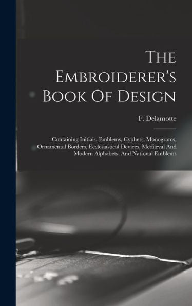 The Embroiderer'S Book Of Design: Containing Initials, Emblems, Cyphers, Monograms, Ornamental Borders, Ecclesiastical Devices, Mediæval And Modern Alphabets, And National Emblems