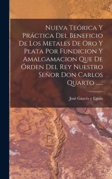 Nueva Teórica Y Práctica Del Beneficio De Los Metales De Oro Y Plata Por Fundicion Y Amalgamacion Que De Órden Del Rey Nuestro Señor Don Carlos Quarto ...... (Spanish Edition)