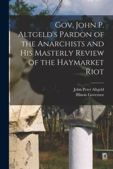 Gov. John P. Altgeld'S Pardon Of The Anarchists And His Masterly Review Of The Haymarket Riot