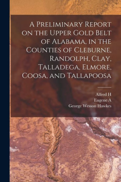 A Preliminary Report On The Upper Gold Belt Of Alabama, In The Counties Of Cleburne, Randolph, Clay, Talladega, Elmore, Coosa, And Tallapoosa