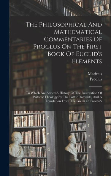 The Philosophical And Mathematical Commentaries Of Proclus On The First Book Of Euclid'S Elements: To Which Are Added A History Of The Restoration Of ... And A Translation From The Greek Of Proclus'S