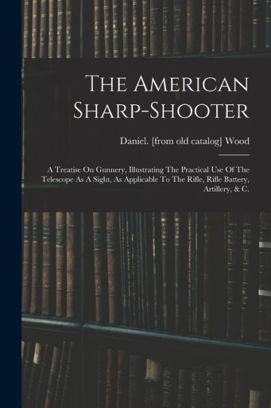 The American Sharp-Shooter; A Treatise On Gunnery, Illustrating The Practical Use Of The Telescope As A Sight, As Applicable To The Rifle, Rifle Battery, Artillery, & C.