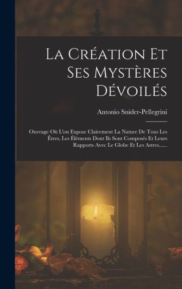 La Création Et Ses Mystères Dévoilés: Ouvrage Où L'On Expose Clairement La Nature De Tous Les Êtres, Les Éléments Dont Ils Sont Composés Et Leurs ... Le Globe Et Les Astres...... (French Edition)