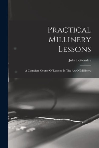 Practical Millinery Lessons: A Complete Course Of Lessons In The Art Of Millinery