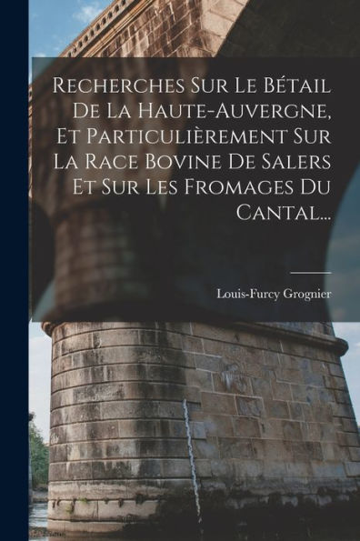 Recherches Sur Le Bétail De La Haute-Auvergne, Et Particulièrement Sur La Race Bovine De Salers Et Sur Les Fromages Du Cantal... (French Edition)