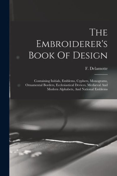 The Embroiderer'S Book Of Design: Containing Initials, Emblems, Cyphers, Monograms, Ornamental Borders, Ecclesiastical Devices, Mediæval And Modern Alphabets, And National Emblems