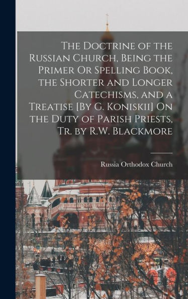 The Doctrine Of The Russian Church, Being The Primer Or Spelling Book, The Shorter And Longer Catechisms, And A Treatise [By G. Koniskii] On The Duty Of Parish Priests, Tr. By R.W. Blackmore