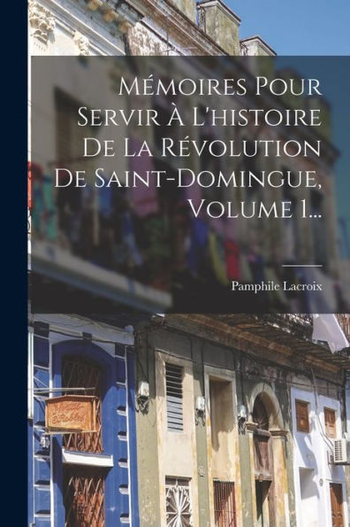 Mémoires Pour Servir À L'Histoire De La Révolution De Saint-Domingue, Volume 1... (French Edition)