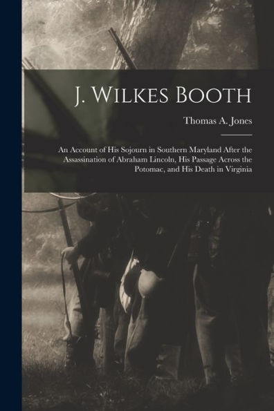 J. Wilkes Booth: An Account Of His Sojourn In Southern Maryland After The Assassination Of Abraham Lincoln, His Passage Across The Potomac, And His Death In Virginia
