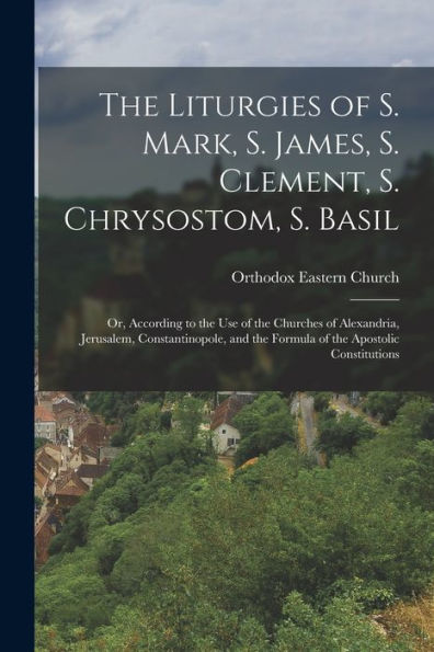 The Liturgies Of S. Mark, S. James, S. Clement, S. Chrysostom, S. Basil: Or, According To The Use Of The Churches Of Alexandria, Jerusalem, ... The Formula Of The Apostolic Constitutions