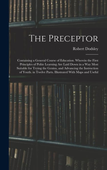 The Preceptor: Containing A General Course Of Education. Wherein The First Principles Of Polite Learning Are Laid Down In A Way Most Suitable For ... Parts. Illustrated With Maps And Useful