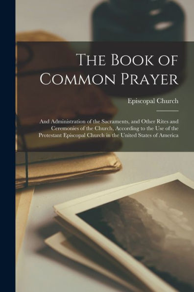 The Book Of Common Prayer: And Administration Of The Sacraments, And Other Rites And Ceremonies Of The Church, According To The Use Of The Protestant Episcopal Church In The United States Of America