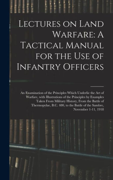 Lectures On Land Warfare: A Tactical Manual For The Use Of Infantry Officers: An Examination Of The Principles Which Underlie The Art Of Warfare, With ... Of Thermopylae, B.C. 480, To The Battle Of