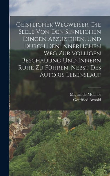 Geistlicher Wegweiser, Die Seele Von Den Sinnlichen Dingen Abzuziehen, Und Durch Den Innerlichen Weg Zur Völligen Beschauung Und Innern Ruhe Zu Führen, Nebst Des Autoris Lebenslauf (German Edition)