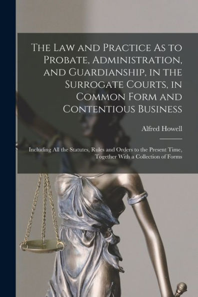 The Law And Practice As To Probate, Administration, And Guardianship, In The Surrogate Courts, In Common Form And Contentious Business: Including All ... Time, Together With A Collection Of Forms