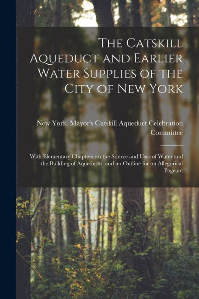 The Catskill Aqueduct And Earlier Water Supplies Of The City Of New York; With Elementary Chapters On The Source And Uses Of Water And The Building Of ... And An Outline For An Allegorical Pageant