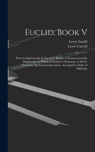 Euclid, Book V: Proved Algebraically So Far As It Relates To Commensurable Magnitudes. To Which Is Prefixed A Summary Of All The Necessary Algebraical Operations, Arranged In Order Of Difficulty