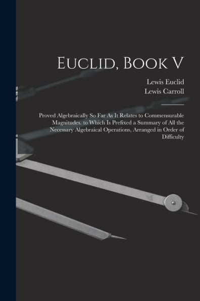 Euclid, Book V: Proved Algebraically So Far As It Relates To Commensurable Magnitudes. To Which Is Prefixed A Summary Of All The Necessary Algebraical Operations, Arranged In Order Of Difficulty