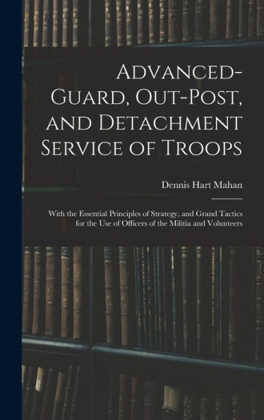 Advanced-Guard, Out-Post, And Detachment Service Of Troops: With The Essential Principles Of Strategy, And Grand Tactics For The Use Of Officers Of The Militia And Volunteers