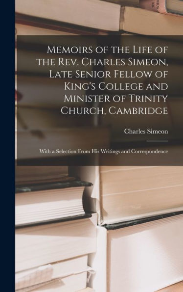 Memoirs Of The Life Of The Rev. Charles Simeon, Late Senior Fellow Of King'S College And Minister Of Trinity Church, Cambridge: With A Selection From His Writings And Correspondence