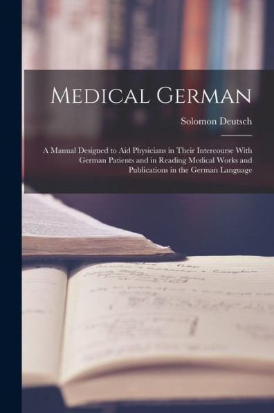 Medical German: A Manual Designed To Aid Physicians In Their Intercourse With German Patients And In Reading Medical Works And Publications In The German Language
