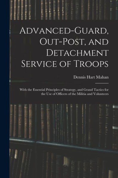 Advanced-Guard, Out-Post, And Detachment Service Of Troops: With The Essential Principles Of Strategy, And Grand Tactics For The Use Of Officers Of The Militia And Volunteers