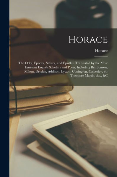 Horace: The Odes, Epodes, Satires, And Epistles: Translated By The Most Eminent English Scholars And Poets, Including Ben Jonson, Milton, Dryden, ... Calverley, Sir Theodore Martin, &C., &C