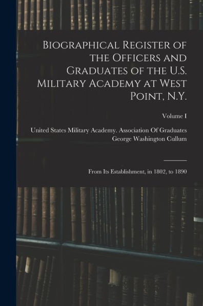 Biographical Register Of The Officers And Graduates Of The U.S. Military Academy At West Point, N.Y.: From Its Establishment, In 1802, To 1890; Volume I