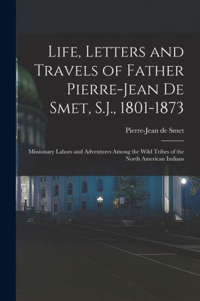 Life, Letters And Travels Of Father Pierre-Jean De Smet, S.J., 1801-1873: Missionary Labors And Adventures Among The Wild Tribes Of The North American Indians
