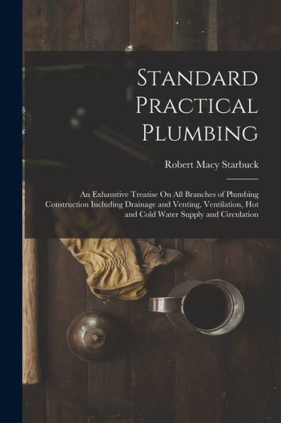 Standard Practical Plumbing: An Exhaustive Treatise On All Branches Of Plumbing Construction Including Drainage And Venting, Ventilation, Hot And Cold Water Supply And Circulation