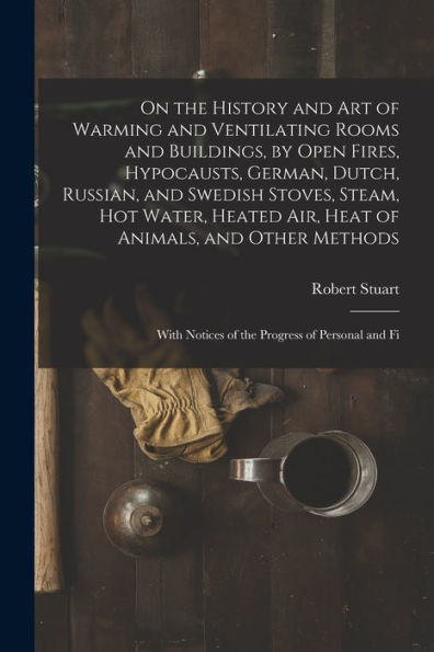 On The History And Art Of Warming And Ventilating Rooms And Buildings, By Open Fires, Hypocausts, German, Dutch, Russian, And Swedish Stoves, Steam, ... Notices Of The Progress Of Personal And Fi