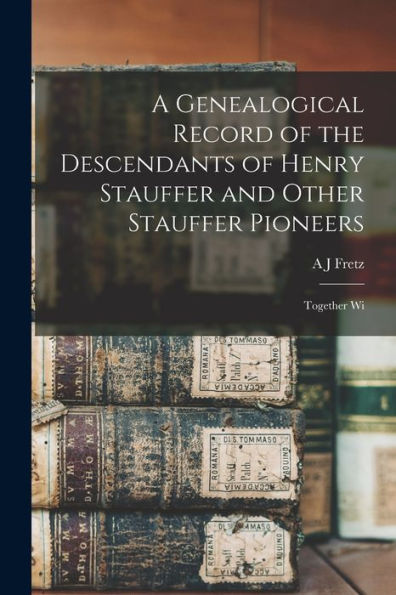 A Genealogical Record Of The Descendants Of Henry Stauffer And Other Stauffer Pioneers: Together Wi