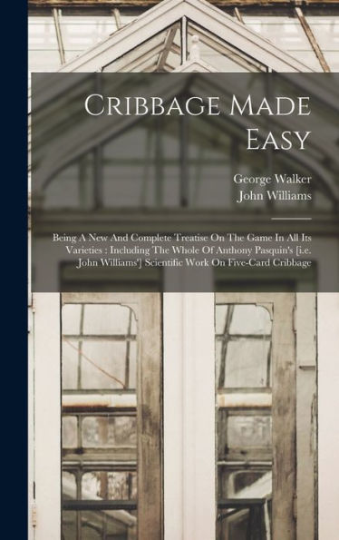 Cribbage Made Easy: Being A New And Complete Treatise On The Game In All Its Varieties: Including The Whole Of Anthony Pasquin'S [I.E. John Williams'] Scientific Work On Five-Card Cribbage