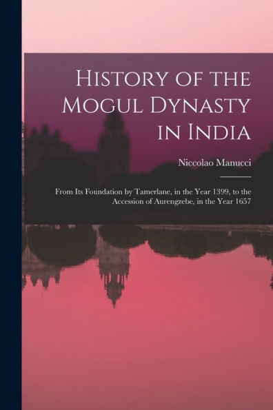 History Of The Mogul Dynasty In India: From Its Foundation By Tamerlane, In The Year 1399, To The Accession Of Aurengzebe, In The Year 1657