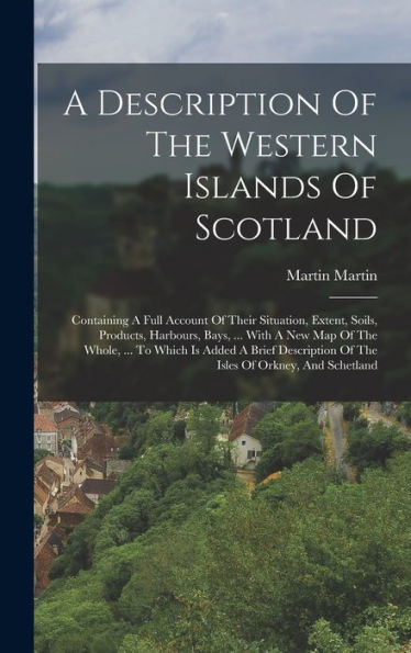 A Description Of The Western Islands Of Scotland: Containing A Full Account Of Their Situation, Extent, Soils, Products, Harbours, Bays, ... With A ... Of The Isles Of Orkney, And Schetland