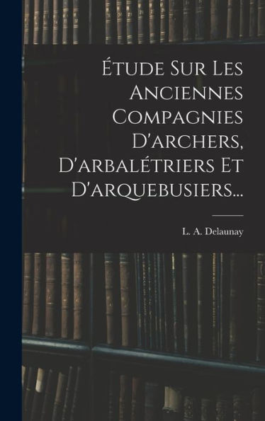 Étude Sur Les Anciennes Compagnies D'Archers, D'Arbalétriers Et D'Arquebusiers... (French Edition)