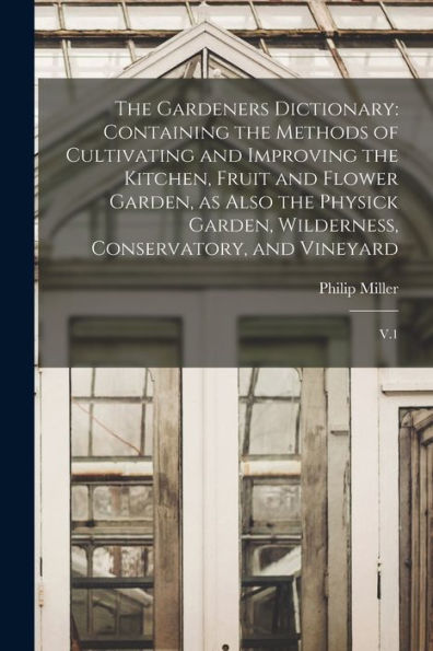 The Gardeners Dictionary: Containing The Methods Of Cultivating And Improving The Kitchen, Fruit And Flower Garden, As Also The Physick Garden, Wilderness, Conservatory, And Vineyard: V.1