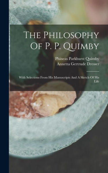 The Philosophy Of P. P. Quimby: With Selections From His Manuscripts And A Sketch Of His Life
